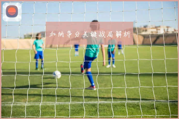 加纳争分关键战局解析