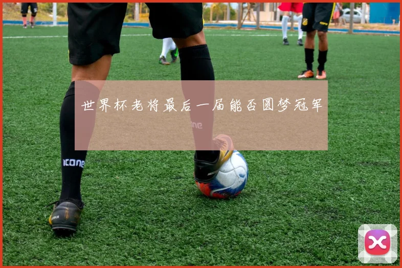 世界杯老将最后一届能否圆梦冠军